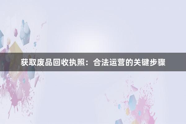 获取废品回收执照：合法运营的关键步骤